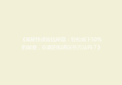 《揭秘快递省钱秘籍：轻松省下50%的邮费，你真的知道这些方法吗？》