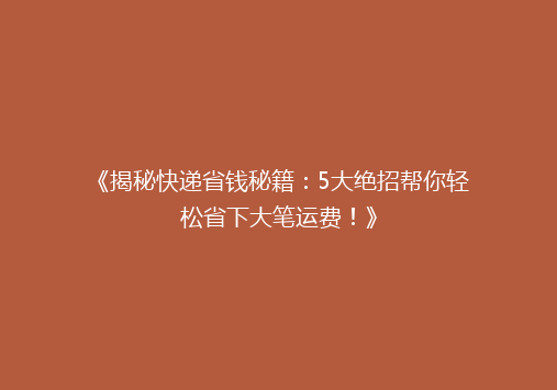 《揭秘快递省钱秘籍：5大绝招帮你轻松省下大笔运费！》