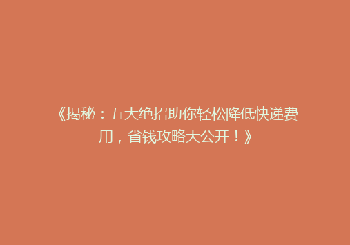 《揭秘：五大绝招助你轻松降低快递费用，省钱攻略大公开！》