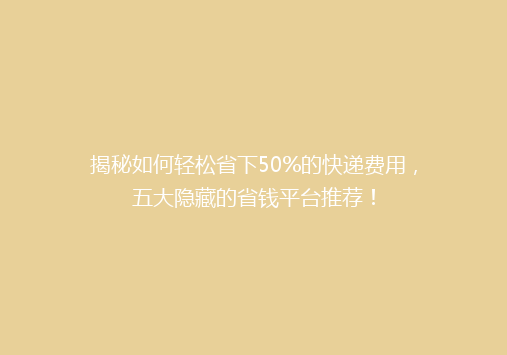 揭秘如何轻松省下50%的快递费用，五大隐藏的省钱平台推荐！