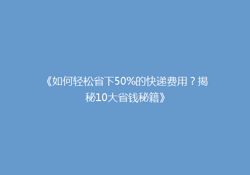 《如何轻松省下50%的快递费用？揭秘10大省钱秘籍》
