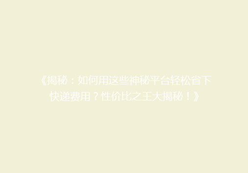 《揭秘：如何用这些神秘平台轻松省下快递费用？性价比之王大揭秘！》