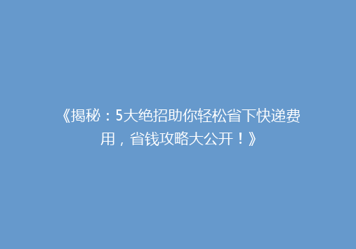 《揭秘：5大绝招助你轻松省下快递费用，省钱攻略大公开！》