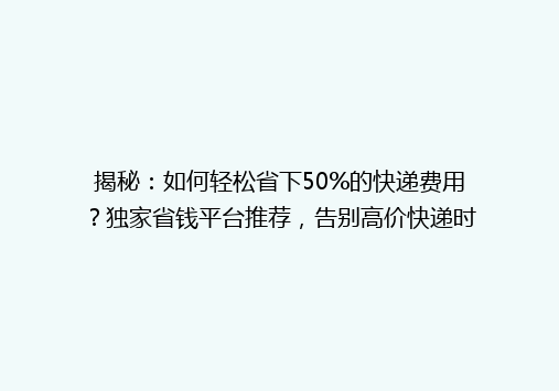 揭秘：如何轻松省下50%的快递费用？独家省钱平台推荐，告别高价快递时代！