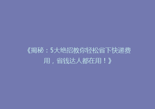 《揭秘：5大绝招教你轻松省下快递费用，省钱达人都在用！》