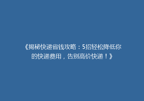 《揭秘快递省钱攻略：5招轻松降低你的快递费用，告别高价快递！》