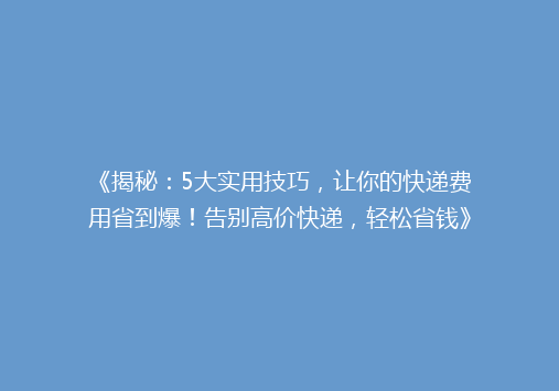 《揭秘：5大实用技巧，让你的快递费用省到爆！告别高价快递，轻松省钱》