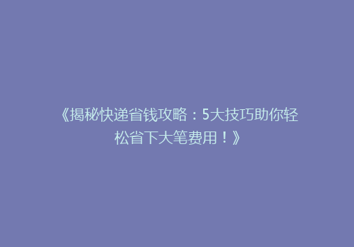 《揭秘快递省钱攻略：5大技巧助你轻松省下大笔费用！》