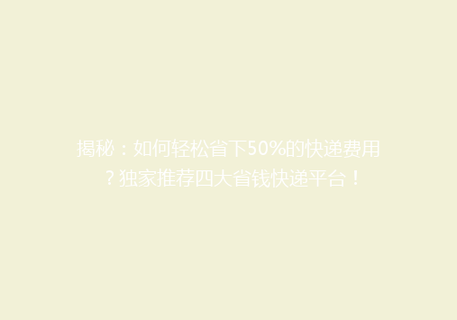 揭秘：如何轻松省下50%的快递费用？独家推荐四大省钱快递平台！
