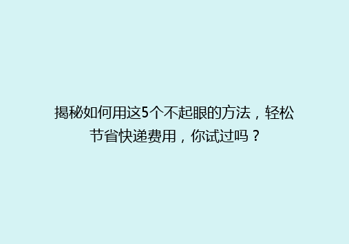 揭秘如何用这5个不起眼的方法，轻松节省快递费用，你试过吗？