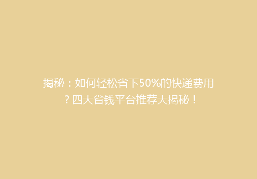 揭秘：如何轻松省下50%的快递费用？四大省钱平台推荐大揭秘！