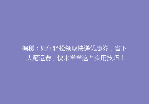 揭秘：如何轻松领取快递优惠券，省下大笔运费，快来学学这些实用技巧！