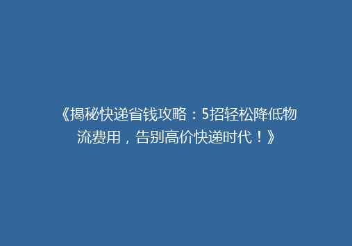 《揭秘快递省钱攻略：5招轻松降低物流费用，告别高价快递时代！》