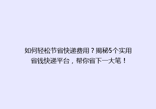 如何轻松节省快递费用？揭秘5个实用省钱快递平台，帮你省下一大笔！