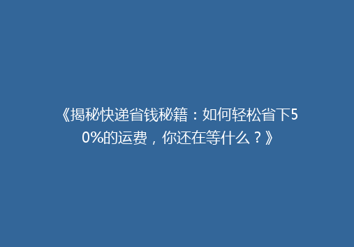 《揭秘快递省钱秘籍：如何轻松省下50%的运费，你还在等什么？》