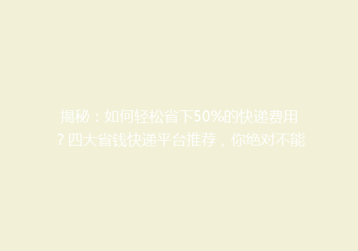 揭秘：如何轻松省下50%的快递费用？四大省钱快递平台推荐，你绝对不能错过！