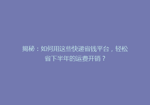 揭秘：如何用这些快递省钱平台，轻松省下半年的运费开销？