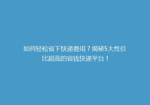 如何轻松省下快递费用？揭秘5大性价比超高的省钱快递平台！