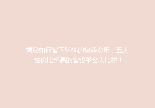 揭秘如何省下50%的快递费用，五大性价比超高的省钱平台大比拼！