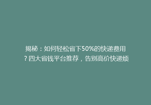 揭秘：如何轻松省下50%的快递费用？四大省钱平台推荐，告别高价快递烦恼！