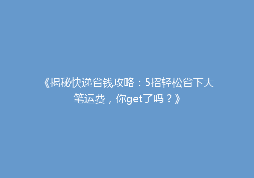 《揭秘快递省钱攻略：5招轻松省下大笔运费，你get了吗？》