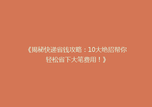 《揭秘快递省钱攻略：10大绝招帮你轻松省下大笔费用！》