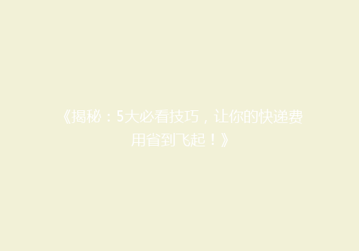 《揭秘：5大必看技巧，让你的快递费用省到飞起！》