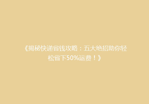 《揭秘快递省钱攻略：五大绝招助你轻松省下50%运费！》