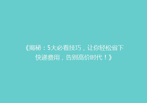 《揭秘：5大必看技巧，让你轻松省下快递费用，告别高价时代！》
