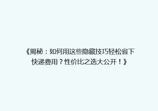 《揭秘：如何用这些隐藏技巧轻松省下快递费用？性价比之选大公开！》