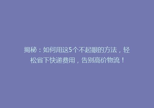 揭秘：如何用这5个不起眼的方法，轻松省下快递费用，告别高价物流！