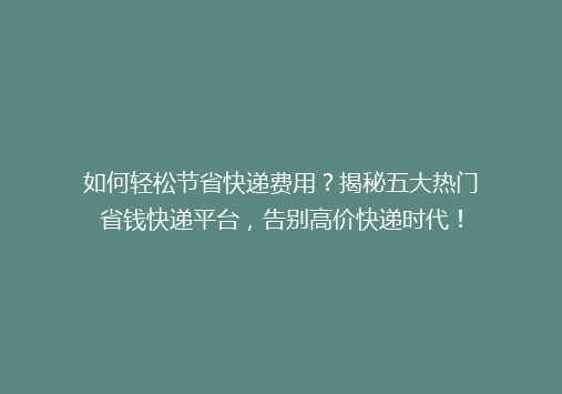 如何轻松节省快递费用？揭秘五大热门省钱快递平台，告别高价快递时代！