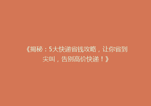 《揭秘：5大快递省钱攻略，让你省到尖叫，告别高价快递！》