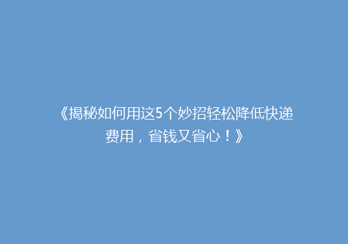 《揭秘如何用这5个妙招轻松降低快递费用，省钱又省心！》