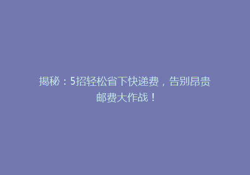 揭秘：5招轻松省下快递费，告别昂贵邮费大作战！