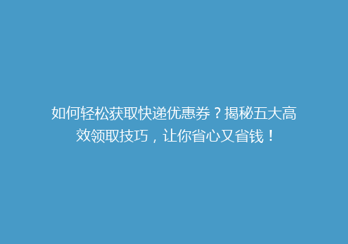 如何轻松获取快递优惠券？揭秘五大高效领取技巧，让你省心又省钱！