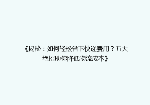 《揭秘：如何轻松省下快递费用？五大绝招助你降低物流成本》