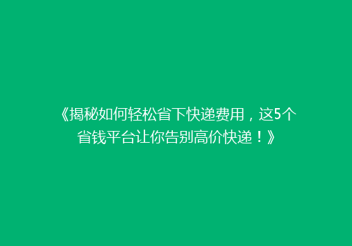 《揭秘如何轻松省下快递费用，这5个省钱平台让你告别高价快递！》