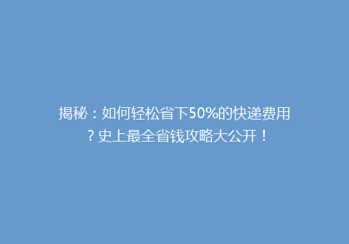 揭秘：如何轻松省下50%的快递费用？史上最全省钱攻略大公开！