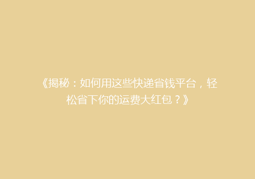 《揭秘：如何用这些快递省钱平台，轻松省下你的运费大红包？》