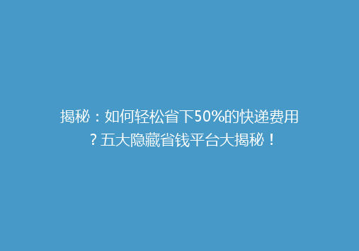 揭秘：如何轻松省下50%的快递费用？五大隐藏省钱平台大揭秘！