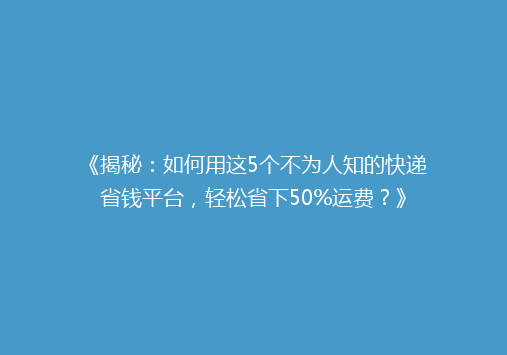 《揭秘：如何用这5个不为人知的快递省钱平台，轻松省下50%运费？》