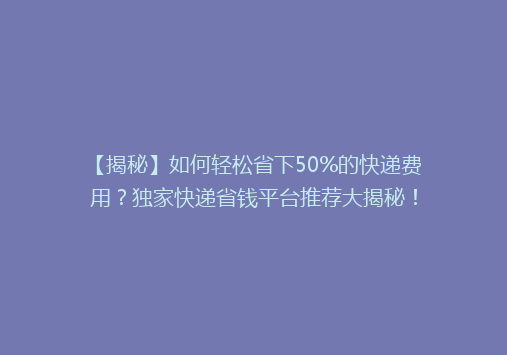 【揭秘】如何轻松省下50%的快递费用？独家快递省钱平台推荐大揭秘！