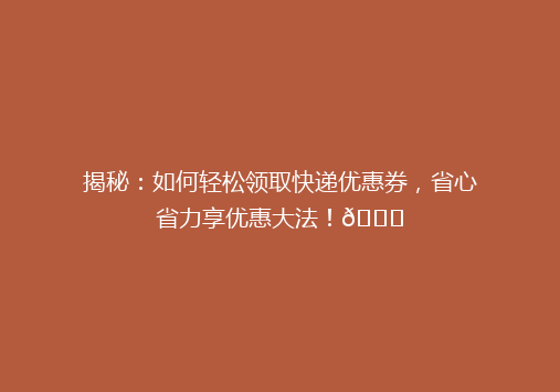 揭秘：如何轻松领取快递优惠券，省心省力享优惠大法！🎉
