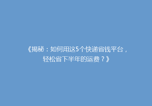 《揭秘：如何用这5个快递省钱平台，轻松省下半年的运费？》