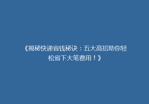 《揭秘快递省钱秘诀：五大高招助你轻松省下大笔费用！》