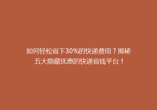 如何轻松省下30%的快递费用？揭秘五大隐藏优惠的快递省钱平台！