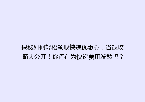 揭秘如何轻松领取快递优惠券，省钱攻略大公开！你还在为快递费用发愁吗？