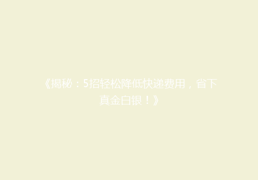 《揭秘：5招轻松降低快递费用，省下真金白银！》