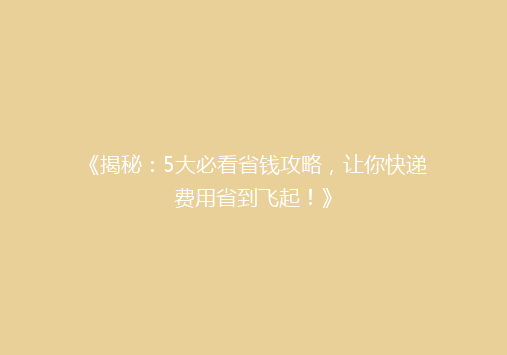 《揭秘：5大必看省钱攻略，让你快递费用省到飞起！》